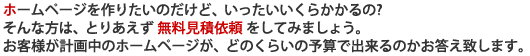 ホームページを作りたいのだけど、いったいいくらかかるの?そんな方は、とりあえず 無料見積依頼 をしてみましょう。お客様が計画中のホームページが、どのくらいの予算で出来るのかお答え致します。