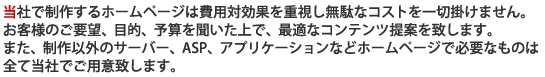 当社で制作するホームページは費用対効果を重視し無駄なコストを一切掛けません。お客様のご要望、目的、予算を聞いた上で、最適なコンテンツ提案を致します。また、制作以外のサーバー、ASP、アプリケーションなどホームページで必要なものは全て当社でご用意致します。