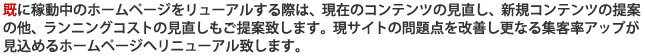 当社で制作するホームページは費用対効果を重視し無駄なコストを一切掛けません。お客様のご要望、目的、予算を聞いた上で、最適なコンテンツ提案を致します。また、制作以外のサーバー、ASP、アプリケーションなどホームページで必要なものは全て当社でご用意致します。