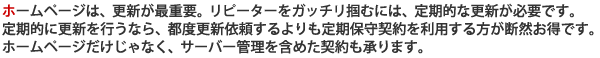 ホームページは、更新が最重要。リピーターをガッチリ掴むには、定期的な更新が必要です。定期的に更新を行うなら、都度更新依頼するよりも定期保守契約を利用する方が断然お得です。ホームページだけじゃなく、サーバー管理を含めた契約も承ります。