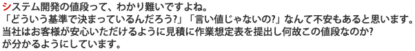 システム開発の値段って、わかり難いですよね。「どういう基準で決まっているんだろう?」「言い値じゃないの?」なんて不安もあると思います。当社はお客様が安心いただけるように見積に作業想定表を提出し何故この値段なのか?が分かるようにしています。