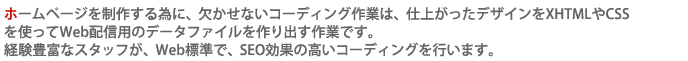 ホームページを制作する為に、欠かせないコーディング作業は、仕上がったデザインをXHTMLやCSSを使って
Web配信用のデータファイルを作り出す作業です。経験豊富なスタッフが、Web標準で、SEO効果の高いコーディングを行います。